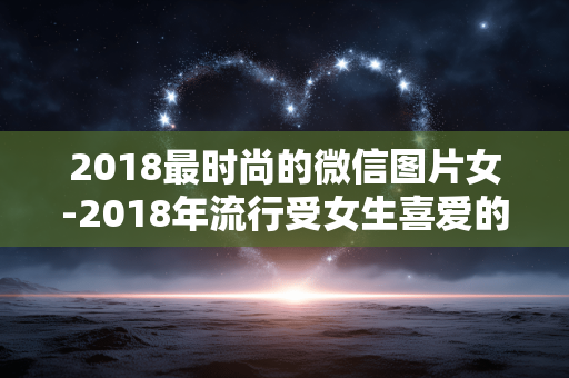 2018最时尚的微信图片女-2018年流行受女生喜爱的微信精美图片 2018最时尚的微信图片女-2018年流行受女生喜爱的微信精美图片