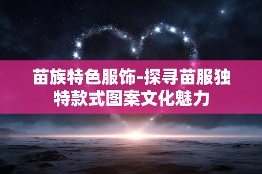 苗族特色服饰-探寻苗服独特款式图案文化魅力