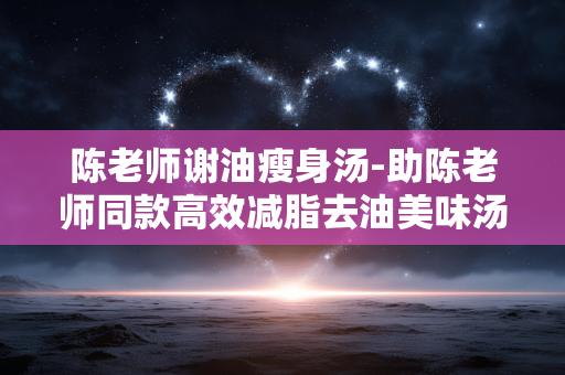 陈老师谢油瘦身汤-助陈老师同款高效减脂去油美味汤饮 陈老师谢油瘦身汤-助陈老师同款高效减脂去油美味汤饮