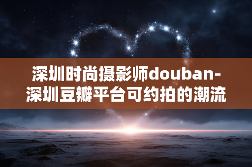 深圳时尚摄影师douban-深圳豆瓣平台可约拍的潮流摄影达人
