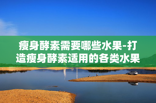 瘦身酵素需要哪些水果-打造瘦身酵素适用的各类水果推荐
