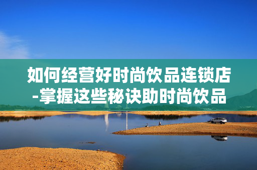 如何经营好时尚饮品连锁店-掌握这些秘诀助时尚饮品连锁旺铺经营