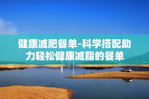 健康减肥餐单-科学搭配助力轻松健康减脂的餐单 健康减肥餐单-科学搭配助力轻松健康减脂的餐单