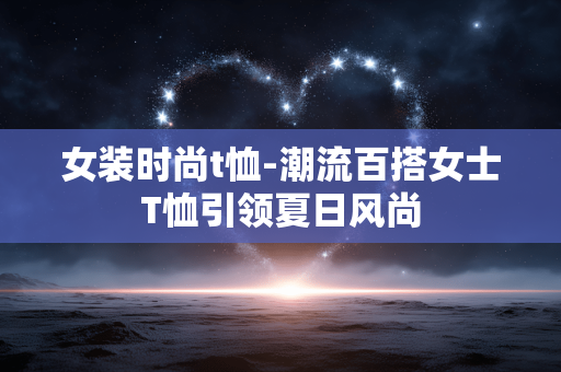 女装时尚t恤-潮流百搭女士T恤引领夏日风尚 女装时尚t恤-潮流百搭女士T恤引领夏日风尚