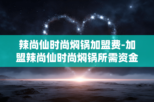 辣尚仙时尚焖锅加盟费-加盟辣尚仙时尚焖锅所需资金详情 辣尚仙时尚焖锅加盟费-加盟辣尚仙时尚焖锅所需资金详情