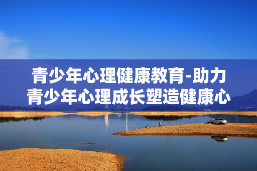 青少年心理健康教育-助力青少年心理成长塑造健康心态 青少年心理健康教育-助力青少年心理成长塑造健康心态