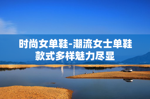 时尚女单鞋-潮流女士单鞋款式多样魅力尽显 时尚女单鞋-潮流女士单鞋款式多样魅力尽显