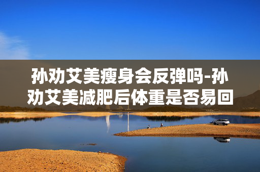 孙劝艾美瘦身会反弹吗-孙劝艾美减肥后体重是否易回升 孙劝艾美瘦身会反弹吗-孙劝艾美减肥后体重是否易回升