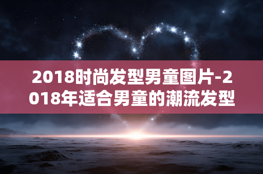 2018时尚发型男童图片-2018年适合男童的潮流发型视觉展示 2018时尚发型男童图片-2018年适合男童的潮流发型视觉展示