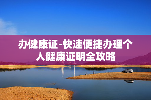 办健康证-快速便捷办理个人健康证明全攻略 办健康证-快速便捷办理个人健康证明全攻略