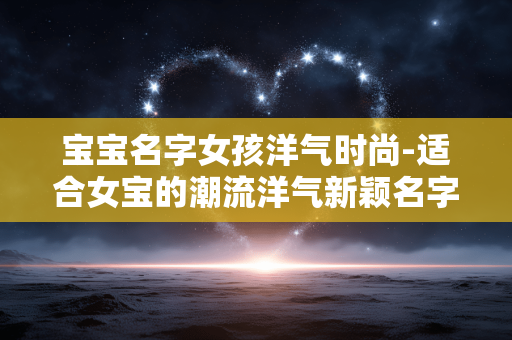 宝宝名字女孩洋气时尚-适合女宝的潮流洋气新颖名字