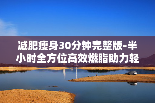 减肥瘦身30分钟完整版-半小时全方位高效燃脂助力轻松减重 减肥瘦身30分钟完整版-半小时全方位高效燃脂助力轻松减重