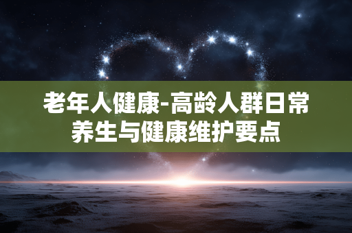 老年人健康-高龄人群日常养生与健康维护要点 老年人健康-高龄人群日常养生与健康维护要点