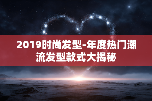 2019时尚发型-年度热门潮流发型款式大揭秘