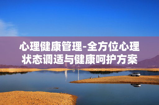 心理健康管理-全方位心理状态调适与健康呵护方案 心理健康管理-全方位心理状态调适与健康呵护方案