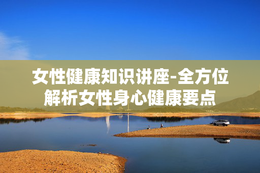 女性健康知识讲座-全方位解析女性身心健康要点 女性健康知识讲座-全方位解析女性身心健康要点