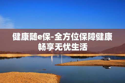 健康随e保-全方位保障健康畅享无忧生活 健康随e保-全方位保障健康畅享无忧生活