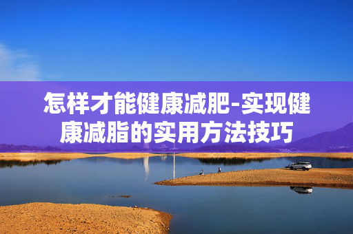 怎样才能健康减肥-实现健康减脂的实用方法技巧 怎样才能健康减肥-实现健康减脂的实用方法技巧