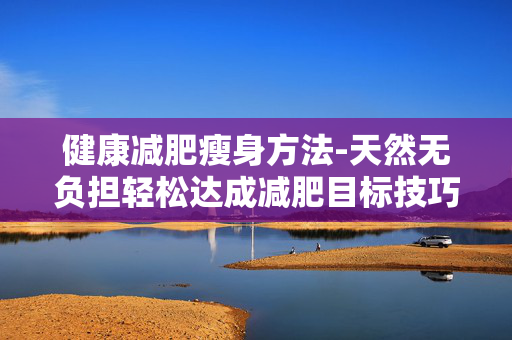 健康减肥瘦身方法-天然无负担轻松达成减肥目标技巧 健康减肥瘦身方法-天然无负担轻松达成减肥目标技巧