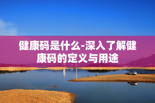 健康码是什么-深入了解健康码的定义与用途