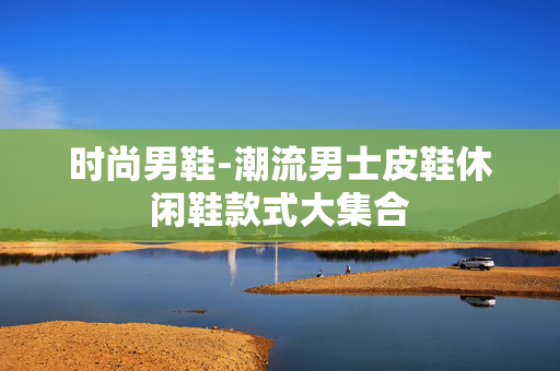 时尚男鞋-潮流男士皮鞋休闲鞋款式大集合 时尚男鞋-潮流男士皮鞋休闲鞋款式大集合