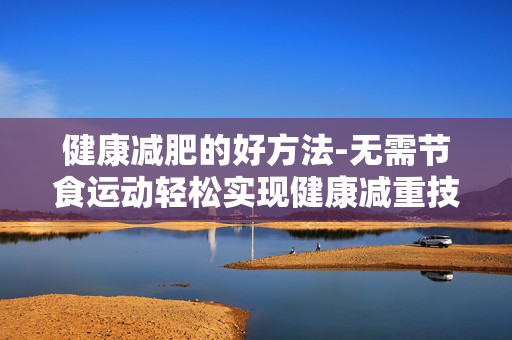健康减肥的好方法-无需节食运动轻松实现健康减重技巧 健康减肥的好方法-无需节食运动轻松实现健康减重技巧