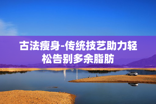 古法瘦身-传统技艺助力轻松告别多余脂肪