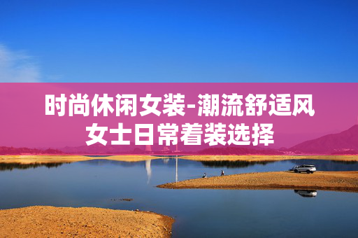 时尚休闲女装-潮流舒适风女士日常着装选择
