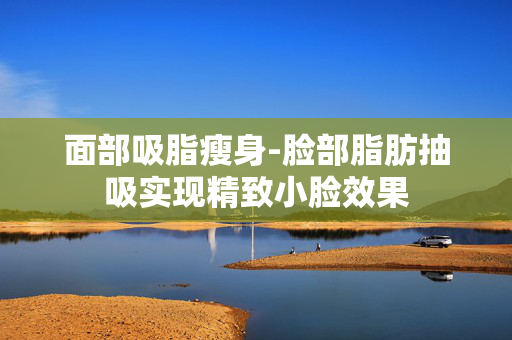 面部吸脂瘦身-脸部脂肪抽吸实现精致小脸效果