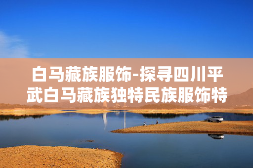 白马藏族服饰-探寻四川平武白马藏族独特民族服饰特色
