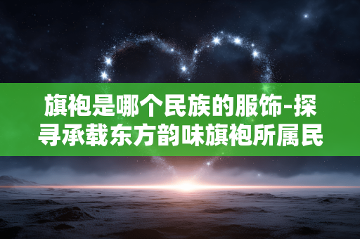 旗袍是哪个民族的服饰-探寻承载东方韵味旗袍所属民族 旗袍是哪个民族的服饰-探寻承载东方韵味旗袍所属民族