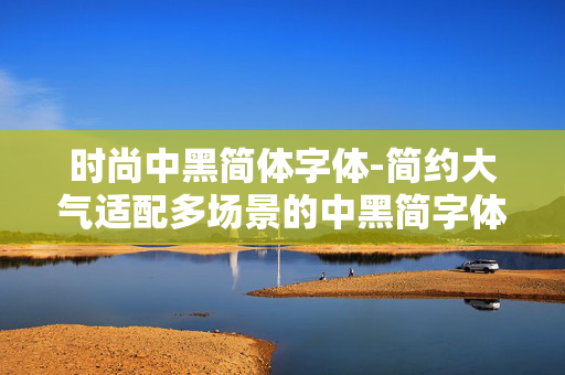 时尚中黑简体字体-简约大气适配多场景的中黑简字体 时尚中黑简体字体-简约大气适配多场景的中黑简字体
