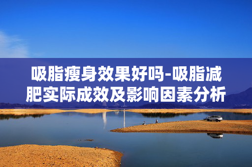 吸脂瘦身效果好吗-吸脂减肥实际成效及影响因素分析 吸脂瘦身效果好吗-吸脂减肥实际成效及影响因素分析