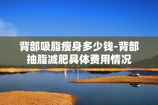 背部吸脂瘦身多少钱-背部抽脂减肥具体费用情况