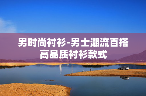 男时尚衬衫-男士潮流百搭高品质衬衫款式 男时尚衬衫-男士潮流百搭高品质衬衫款式