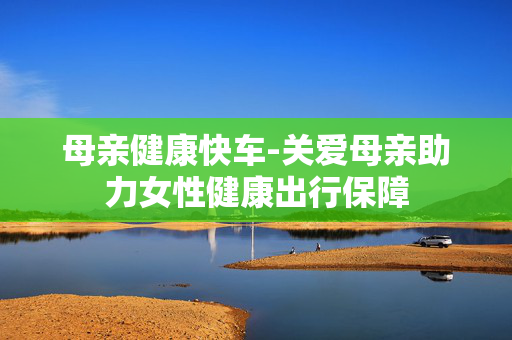 母亲健康快车-关爱母亲助力女性健康出行保障 母亲健康快车-关爱母亲助力女性健康出行保障
