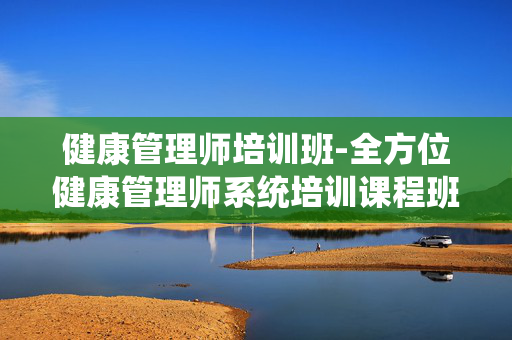 健康管理师培训班-全方位健康管理师系统培训课程班 健康管理师培训班-全方位健康管理师系统培训课程班