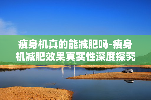 瘦身机真的能减肥吗-瘦身机减肥效果真实性深度探究 瘦身机真的能减肥吗-瘦身机减肥效果真实性深度探究