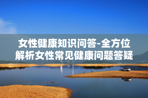 女性健康知识问答-全方位解析女性常见健康问题答疑 女性健康知识问答-全方位解析女性常见健康问题答疑