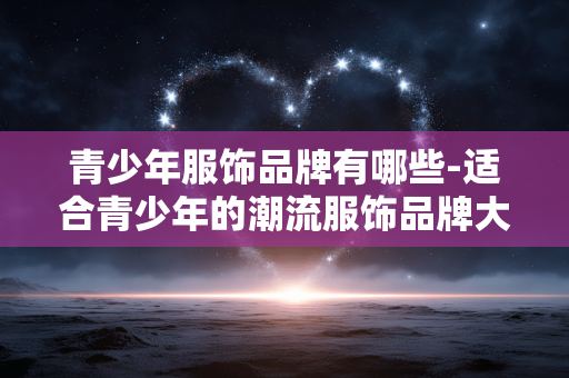 青少年服饰品牌有哪些-适合青少年的潮流服饰品牌大盘点 青少年服饰品牌有哪些-适合青少年的潮流服饰品牌大盘点