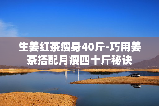 生姜红茶瘦身40斤-巧用姜茶搭配月瘦四十斤秘诀 生姜红茶瘦身40斤-巧用姜茶搭配月瘦四十斤秘诀