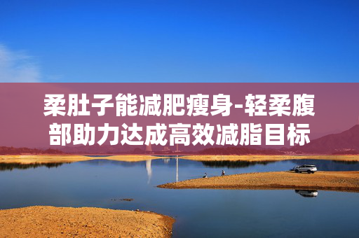 柔肚子能减肥瘦身-轻柔腹部助力达成高效减脂目标 柔肚子能减肥瘦身-轻柔腹部助力达成高效减脂目标