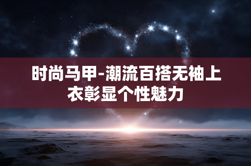 时尚马甲-潮流百搭无袖上衣彰显个性魅力 时尚马甲-潮流百搭无袖上衣彰显个性魅力