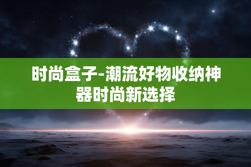 时尚盒子-潮流好物收纳神器时尚新选择
