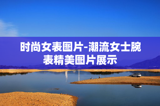 时尚女表图片-潮流女士腕表精美图片展示 时尚女表图片-潮流女士腕表精美图片展示