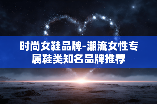 时尚女鞋品牌-潮流女性专属鞋类知名品牌推荐 时尚女鞋品牌-潮流女性专属鞋类知名品牌推荐