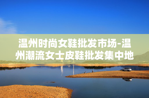 温州时尚女鞋批发市场-温州潮流女士皮鞋批发集中地 温州时尚女鞋批发市场-温州潮流女士皮鞋批发集中地