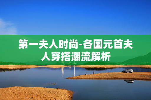 第一夫人时尚-各国元首夫人穿搭潮流解析 第一夫人时尚-各国元首夫人穿搭潮流解析