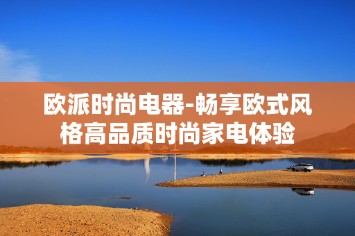 欧派时尚电器-畅享欧式风格高品质时尚家电体验