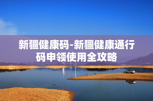 新疆健康码-新疆健康通行码申领使用全攻略 新疆健康码-新疆健康通行码申领使用全攻略